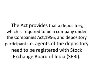 The Act provides that a depository,
which is required to be a company under
the Companies Act,1956, and depository
participant i.e. agents of the depository

need to be registered with Stock
Exchange Board of India (SEBI).

 