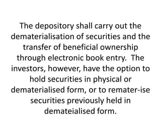 The depository shall carry out the
dematerialisation of securities and the
transfer of beneficial ownership
through electronic book entry. The
investors, however, have the option to
hold securities in physical or
dematerialised form, or to remater-ise
securities previously held in
demateialised form.

 