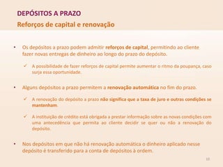 DEPÓSITOS A PRAZO
10
Reforços de capital e renovação
• Os depósitos a prazo podem admitir reforços de capital, permitindo ao cliente
fazer novas entregas de dinheiro ao longo do prazo do depósito.
 A possibilidade de fazer reforços de capital permite aumentar o ritmo da poupança, caso
surja essa oportunidade.
• Alguns depósitos a prazo permitem a renovação automática no fim do prazo.
 A renovação do depósito a prazo não significa que a taxa de juro e outras condições se
mantenham.
 A instituição de crédito está obrigada a prestar informação sobre as novas condições com
uma antecedência que permita ao cliente decidir se quer ou não a renovação do
depósito.
• Nos depósitos em que não há renovação automática o dinheiro aplicado nesse
depósito é transferido para a conta de depósitos à ordem.
 