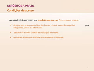 DEPÓSITOS A PRAZO
11
Condições de acesso
para
• Alguns depósitos a prazo têm condições de acesso. Por exemplo, podem:
 destinar-se a grupos específicos de clientes, como é o caso dos depósitos
emigrantes, jovens ou reformados.
 destinar-se a novos clientes da instituição de crédito.
 ter limites mínimos ou máximos aos montantes a depositar.
 