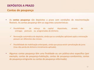 DEPÓSITOS A PRAZO
12
Contas de poupança
• As contas poupança são depósitos a prazo com condições de movimentação
flexíveis. As contas poupança têm as seguintes características:
 Possibilidade de reforço do capital depositado, através de
entregas pontuais ou programadas de dinheiro.
 Renovação automática do depósito, ainda que as condições aplicáveis após a renovação
possam ser diferentes das iniciais.
 Possibilidade de mobilização antecipada, ainda que possa existir penalização de juros
(mas não perda do dinheiro inicialmente aplicado).
• Algumas contas poupança têm uma finalidade ou um público-alvo específico (por
exemplo, contas de poupança-habitação, contas de poupança-condomínio, contas
de poupança-emigrante ou contas de poupança-reformado).
 