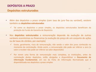 DEPÓSITOS A PRAZO
13
Depósitos estruturados
• Além dos depósitos a prazo simples (com taxa de juro fixa ou variável), existem
também os depósitos estruturados
 Tal como os depósitos a prazo simples, os depósitos estruturados beneficiam da
proteção do Fundo de Garantia de Depósitos
• Nos depósitos estruturados a remuneração depende da evolução de outras
variáveis económicas ou financeiras (a evolução do preço de um conjunto de ações
ou de taxas de câmbio, por exemplo)
 Existe, geralmente, risco de remuneração, não sendo o valor dos juros conhecido no
momento da contratação. Ainda assim, a remuneração não pode ser inferior a zero (o
valor a receber não pode ser inferior ao valor depositado)
 Por terem uma forma de remuneração mais complexa, as instituições, antes da
contratação destes depósitos, estão obrigadas a disponibilizar o Documento de
Informação Fundamental, em vez da Ficha de Informação Normalizada que é
disponibilizada nos depósitos a prazo simples
 