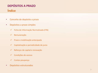DEPÓSITOS A PRAZO
2
Índice
• Conceito de depósito a prazo
• Depósitos a prazo simples
 Ficha de Informação Normalizada (FIN)
 Remuneração
 Prazo e mobilização antecipada
 Capitalização e periodicidade de juros
 Reforços de capital e renovação
 Condições de acesso
 Contas poupança
• Depósitos estruturados
 