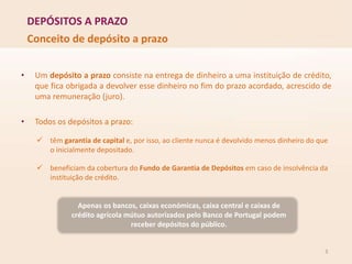 DEPÓSITOS A PRAZO
Conceito de depósito a prazo
• Um depósito a prazo consiste na entrega de dinheiro a uma instituição de crédito,
que fica obrigada a devolver esse dinheiro no fim do prazo acordado, acrescido de
uma remuneração (juro).
• Todos os depósitos a prazo:
 têm garantia de capital e, por isso, ao cliente nunca é devolvido menos dinheiro do que
o inicialmente depositado.
 beneficiam da cobertura do Fundo de Garantia de Depósitos em caso de insolvência da
instituição de crédito.
Apenas os bancos, caixas económicas, caixa central e caixas de
crédito agrícola mútuo autorizados pelo Banco de Portugal podem
receber depósitos do público.
3
 