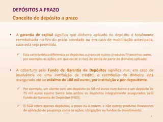 DEPÓSITOS A PRAZO
4
Conceito de depósito a prazo
• A garantia de capital significa que dinheiro aplicado no depósito é totalmente
reembolsado no fim do prazo acordado ou em caso de mobilização antecipada,
caso esta seja permitida.
 Esta característica diferencia os depósitos a prazo de outros produtos financeiros como,
por exemplo, as ações, em que existe o risco de perda de parte do dinheiro aplicado.
• A cobertura pelo Fundo de Garantia de Depósitos significa que, em caso de
insolvência de uma instituição de crédito, o reembolso do dinheiro está
assegurado até ao máximo de 100 mil euros, por instituição e por depositante.
 Por exemplo, um cliente com um depósito de 50 mil euros num banco e um depósito de
75 mil euros noutro banco tem ambos os depósitos integralmente assegurados pelo
Fundo de Garantia de Depósitos (FGD).
 O FGD cobre apenas depósitos, a prazo ou à ordem, e não outros produtos financeiros
de aplicação de poupança como as ações, obrigações ou fundos de investimento.
 