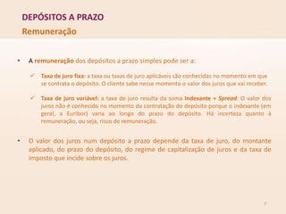 DEPÓSITOS A PRAZO
7
Remuneração
• A remuneração dos depósitos a prazo simples pode ser a:
 Taxa de juro fixa: a taxa ou taxas de juro aplicáveis são conhecidas no momento em que
se contrata o depósito. O cliente sabe nesse momento o valor dos juros que vai receber.
 Taxa de juro variável: a taxa de juro resulta da soma Indexante + Spread. O valor dos
juros não é conhecido no momento da contratação do depósito porque o indexante (em
geral, a Euribor) varia ao longo do prazo do depósito. Há incerteza quanto à
remuneração, ou seja, risco de remuneração.
• O valor dos juros num depósito a prazo depende da taxa de juro, do montante
aplicado, do prazo do depósito, do regime de capitalização de juros e da taxa de
imposto que incide sobre os juros.
 