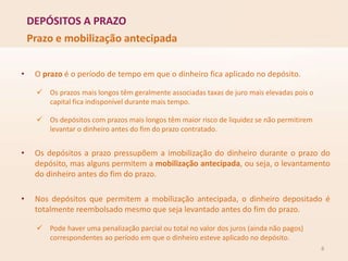 DEPÓSITOS A PRAZO
8
Prazo e mobilização antecipada
• O prazo é o período de tempo em que o dinheiro fica aplicado no depósito.
 Os prazos mais longos têm geralmente associadas taxas de juro mais elevadas pois o
capital fica indisponível durante mais tempo.
 Os depósitos com prazos mais longos têm maior risco de liquidez se não permitirem
levantar o dinheiro antes do fim do prazo contratado.
• Os depósitos a prazo pressupõem a imobilização do dinheiro durante o prazo do
depósito, mas alguns permitem a mobilização antecipada, ou seja, o levantamento
do dinheiro antes do fim do prazo.
• Nos depósitos que permitem a mobilização antecipada, o dinheiro depositado é
totalmente reembolsado mesmo que seja levantado antes do fim do prazo.
 Pode haver uma penalização parcial ou total no valor dos juros (ainda não pagos)
correspondentes ao período em que o dinheiro esteve aplicado no depósito.
 