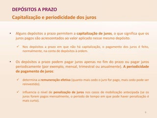 DEPÓSITOS A PRAZO
9
Capitalização e periodicidade dos juros
• Alguns depósitos a prazo permitem a capitalização de juros, o que significa que os
juros pagos são acrescentados ao valor aplicado nesse mesmo depósito.
 Nos depósitos a prazo em que não há capitalização, o pagamento dos juros é feito,
normalmente, na conta de depósitos à ordem.
• Os depósitos a prazo podem pagar juros apenas no fim do prazo ou pagar juros
periodicamente (por exemplo, mensal, trimestral ou anualmente). A periodicidade
de pagamento de juros:
 determina a remuneração efetiva (quanto mais cedo o juro for pago, mais cedo pode ser
reinvestido).
 influencia o nível de penalização de juros nos casos de mobilização antecipada (se os
juros forem pagos mensalmente, o período de tempo em que pode haver penalização é
mais curto).
 