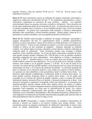 pequeño volumen y baja ley, máximo 30 Mt con 0.1 – 0.4% Sn. Son de escasa o nula
importancia económica.
Skarn de W Estos yacimientos ocurren en ambientes de margen continental, relacionados a
magmas de subducción calcoalcalinos del tipo “I” de composición granodiorítica y cuarzomonzonítica, emplazados en secuencias de rocas calcáreas – lutíticas. Los minerales
calcosilicatados típicos son granates, piroxenos, scheelita y wollastonita. Estos minerales son
los de mayor temperatura dentro de los minerales de skarn. La alteración tipo skarn ocurre en
el contacto inmediato entre el intrusivo y la roca huésped calcárea, tanto a nivel de exoskarn
como endoskarn. En general estos yacimientos están asociados a intrusivos relativamente
profundos, bien cristalizados y textura fanerítica granular. Pueden gradar a skarn de Cu, o
presentarse en contacto inmediato, con muy pequeño desarrollo en skarns de Cu.
Skarn de Cu También están asociados a ambientes de margen continental, relacionados a
magmas calcoalcalinos del tipo “I”, específicamente stocks y pórfidos granodiorítico/
dacíticos y cuarzo monzoníticos. Skarns de Cu cálcicos se hallan próximos o en contacto con
el cuerpo intrusivo. Tienen un alto contenido de granates y una alta razón granate/piroxeno.
También se observa un alto contenido de magnetita – hematita, indicando un ambiente
oxidante. Los sulfuros típicos son pirita, calcopirita y menor bornita y esfalerita, indicando un
moderado grado de sulfuración. Estos yacimientos pueden estar asociados a pórfido
cupríferos o bien a pórfidos estériles. En el caso de skarns relacionados a pórfidos de cobre,
estos pueden alcanzar grandes volúmenes (50 a 500 Mt para el caso de pórfidos cupríferos
epizonales emplazados en rocas carbonatadas). Estos depósitos se forman a temperaturas
entre 500° y 300° C. Scheelita aparece a veces en contacto entre roca huésped e intrusivo
(Ca(WO4,MO4); mineral de alta temperatura). En el caso de skarn de Cu asociado a pórfidos
estériles, estos tienden a ser de pequeño volumen, 1 a 50 Mt. En el caso de skarn de Cu
asociado a un sistema del tipo pórfido cuprífero, existe relación entre los eventos de alteración
metasomática de skarn y la evolución de alteración del pórfido. La alteración prograda del
skarn se relaciona con la alteración potásica y está zonada con respecto al núcleo potásico.
Los granates son más andradíticos a más grosularíticos desde el contacto hacia afuera. Los
piroxenos desde diópsido a hedenbergita a wollastonita, desde el contacto hacia afuera. La
razón granate/ piroxeno disminuye desde el contacto hacia afuera. En las etapas más
avanzadas de la evolución del sistema de pórfido cuprífero, ocurre el colapso del sistema
hidrotermal, dándose alteración fílica en el pórfido, y alteración retrograda en el skarn. Esta
alteración retrograda se superpone a la prograda, siendo muy destructiva. Se caracteriza por
tremolita-actinolita, smectita, siderita, calcita, talco, epidota, clorita, con óxidos y/o sulfuros
de fierro. La figura 33 muestra diagramas ternarios composicionales para minerales de skarn
progrados. Estos diagramas son útiles para la subclasificación de skarns. Los vértices
representa variaciones composicionales para granates y piroxenos, Ca-Mg (GrosularitaDiopsido), Ca-Fe (Almandino, Hedenbergita) y Mn (Almandino-Espesartina, Johansenita). En
estos diagramas la composición de minerales calcosilicatados progrados para skarn de cobre se
ubica principalmente entre los vértices Ca-Mg y Ca-Fe.
Skarn de Zn-Pb Corresponden a cuerpos mineralizados de reemplazo metasomático de
posición y relación con respecto a un intrusivo variable, pero siempre distales. Estos
yacimientos ocurren en márgenes continentales de subducción relacionados al menos como
fuente de fluidos hidrotermales a intrusivos granodioríticos y cuarzo monzonitas

 