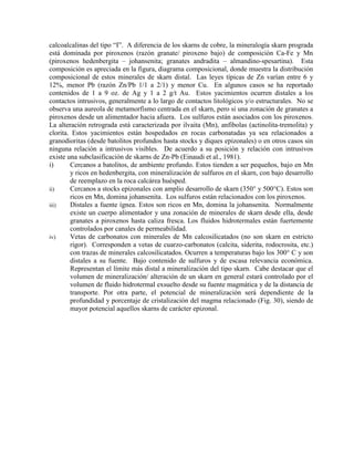 calcoalcalinas del tipo “I”. A diferencia de los skarns de cobre, la mineralogía skarn prograda
está dominada por piroxenos (razón granate/ piroxeno bajo) de composición Ca-Fe y Mn
(piroxenos hedenbergita – johansenita; granates andradita – almandino-spesartina). Esta
composición es apreciada en la figura, diagrama composicional, donde muestra la distribución
composicional de estos minerales de skarn distal. Las leyes típicas de Zn varían entre 6 y
12%, menor Pb (razón Zn/Pb 1/1 a 2/1) y menor Cu. En algunos casos se ha reportado
contenidos de 1 a 9 oz. de Ag y 1 a 2 g/t Au. Estos yacimientos ocurren distales a los
contactos intrusivos, generalmente a lo largo de contactos litológicos y/o estructurales. No se
observa una aureola de metamorfismo centrada en el skarn, pero si una zonación de granates a
piroxenos desde un alimentador hacia afuera. Los sulfuros están asociados con los piroxenos.
La alteración retrograda está caracterizada por ilvaita (Mn), anfibolas (actinolita-tremolita) y
clorita. Estos yacimientos están hospedados en rocas carbonatadas ya sea relacionados a
granodioritas (desde batolitos profundos hasta stocks y diques epizonales) o en otros casos sin
ninguna relación a intrusivos visibles. De acuerdo a su posición y relación con intrusivos
existe una subclasificación de skarns de Zn-Pb (Einaudi et al., 1981).
i)
Cercanos a batolitos, de ambiente profundo. Estos tienden a ser pequeños, bajo en Mn
y ricos en hedenbergita, con mineralización de sulfuros en el skarn, con bajo desarrollo
de reemplazo en la roca calcárea huésped.
Cercanos a stocks epizonales con amplio desarrollo de skarn (350° y 500°C). Estos son
ii)
ricos en Mn, domina johansenita. Los sulfuros están relacionados con los piroxenos.
Distales a fuente ígnea. Estos son ricos en Mn, domina la johansenita. Normalmente
iii)
existe un cuerpo alimentador y una zonación de minerales de skarn desde ella, desde
granates a piroxenos hasta caliza fresca. Los fluidos hidrotermales están fuertemente
controlados por canales de permeabilidad.
Vetas de carbonatos con minerales de Mn calcosilicatados (no son skarn en estricto
iv)
rigor). Corresponden a vetas de cuarzo-carbonatos (calcita, siderita, rodocrosita, etc.)
con trazas de minerales calcosilicatados. Ocurren a temperaturas bajo los 300° C y son
distales a su fuente. Bajo contenido de sulfuros y de escasa relevancia económica.
Representan el límite más distal a mineralización del tipo skarn. Cabe destacar que el
volumen de mineralización/ alteración de un skarn en general estará controlado por el
volumen de fluido hidrotermal exsuelto desde su fuente magmática y de la distancia de
transporte. Por otra parte, el potencial de mineralización será dependiente de la
profundidad y porcentaje de cristalización del magma relacionado (Fig. 30), siendo de
mayor potencial aquellos skarns de carácter epizonal.

 