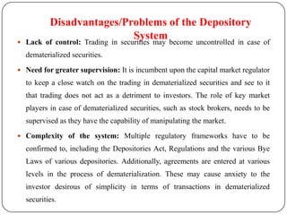 Disadvantages/Problems of the Depository
 Lack
                                    System
         of control: Trading in securities may become uncontrolled in case     of
  dematerialized securities.
 Need for greater supervision: It is incumbent upon the capital market regulator
  to keep a close watch on the trading in dematerialized securities and see to it
  that trading does not act as a detriment to investors. The role of key market
  players in case of dematerialized securities, such as stock brokers, needs to be
  supervised as they have the capability of manipulating the market.

 Complexity of the system: Multiple regulatory frameworks have to be
  confirmed to, including the Depositories Act, Regulations and the various Bye
  Laws of various depositories. Additionally, agreements are entered at various
  levels in the process of dematerialization. These may cause anxiety to the
  investor desirous of simplicity in terms of transactions in dematerialized
  securities.
 