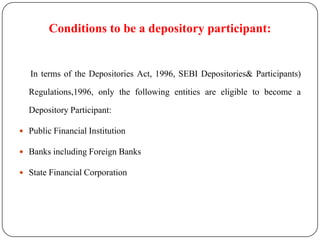 Conditions to be a depository participant:

In terms of the Depositories Act, 1996, SEBI Depositories& Participants)
Regulations,1996, only the following entities are eligible to become a
Depository Participant:
 Public Financial Institution
 Banks including Foreign Banks
 State Financial Corporation

 