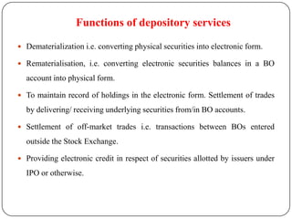 Functions of depository services
 Dematerialization i.e. converting physical securities into electronic form.
 Rematerialisation, i.e. converting electronic securities balances in a BO

account into physical form.
 To maintain record of holdings in the electronic form. Settlement of trades

by delivering/ receiving underlying securities from/in BO accounts.
 Settlement of off-market trades i.e. transactions between BOs entered

outside the Stock Exchange.
 Providing electronic credit in respect of securities allotted by issuers under

IPO or otherwise.

 