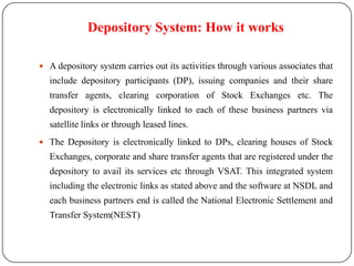 Depository System: How it works
 A depository system carries out its activities through various associates that

include depository participants (DP), issuing companies and their share

transfer agents, clearing corporation of Stock Exchanges etc. The
depository is electronically linked to each of these business partners via
satellite links or through leased lines.
 The Depository is electronically linked to DPs, clearing houses of Stock

Exchanges, corporate and share transfer agents that are registered under the
depository to avail its services etc through VSAT. This integrated system
including the electronic links as stated above and the software at NSDL and
each business partners end is called the National Electronic Settlement and

Transfer System(NEST)

 