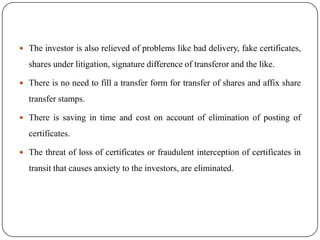  The investor is also relieved of problems like bad delivery, fake certificates,

shares under litigation, signature difference of transferor and the like.
 There is no need to fill a transfer form for transfer of shares and affix share

transfer stamps.
 There is saving in time and cost on account of elimination of posting of

certificates.
 The threat of loss of certificates or fraudulent interception of certificates in

transit that causes anxiety to the investors, are eliminated.

 