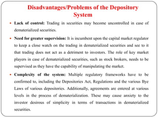 Disadvantages/Problems of the Depository
System
 Lack of control: Trading in securities may become uncontrolled in case of

dematerialized securities.
 Need for greater supervision: It is incumbent upon the capital market regulator

to keep a close watch on the trading in dematerialized securities and see to it
that trading does not act as a detriment to investors. The role of key market
players in case of dematerialized securities, such as stock brokers, needs to be
supervised as they have the capability of manipulating the market.
 Complexity of the system: Multiple regulatory frameworks have to be

confirmed to, including the Depositories Act, Regulations and the various Bye
Laws of various depositories. Additionally, agreements are entered at various

levels in the process of dematerialization. These may cause anxiety to the
investor desirous of simplicity in terms of transactions in dematerialized
securities.

 