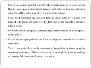  Current regulations prohibit multiple bids or applications by a single person.

But investors open multiple demat accounts and make multiple applications to
subscribe to IPOs in the hope of getting allotment of shares.
 Some listed companies had obtained duplicate shares after the originals were

pledged with banks and then sold the duplicates in the secondary market to
make a profit.
 Promoters of some companies dematerialized shares in excess of the company’s

issued capital.
 Certain investors pledged shares with banks and got the same shares reissued as

duplicates.
 There is an undue delay in the settlement of complaints by investors against

depository participants. This is because there is no single body that is in charge
of ensuring full compliance by these companies.

 