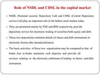 Role of NSDL and CDSL in the capital market
 NSDL (National security Depository Ltd) and CDSL (Central Depository

service Ltd) play an important role in the Indian stock market today.
 They are promoted mainly by NSE and BSE respectively, provide

depository service for electronic trading of securities both equity and debt.
 These two depositories maintain details of shares and debt instruments in

electronic format after dematerialization.
 The basic activities of these two organization may be compared to that of

banks .Just as banks maintains cash deposits and provide all
services relating to the electronic settlement of trading in shares and debt
instrument.

 