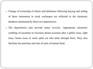  Change of ownership of shares and debenture following buying and selling

of these instrument in stock exchanges are reflected in the electronic
database maintained by these two depositories.
 The depositories also provide many services .Appropriate electronic

crediting of securities to investors demat accounts after a public issue, right
issue, bonus issue or stock splits are also done through them. They also
facilitate the purchase and sale of units of mutual fund.

 