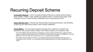 Recurring Deposit Scheme
 Cumulative Deposit - Union Cumulative Deposit Scheme is mainly aimed at lower /
lower middle / middle / upper middle and salaried sector. It mainly encourages small
investors to save in easy monthly installments over a fixed period of time.
 Union Monthly Plus - A Novel User-friendly Recurring Deposit Scheme, with flexibility
of Step Up and Step Down options, with monthly installment.

 Union Million - To encourage long term deposits from customers, the Bank has
launched a new deposit product called Union Million Deposit at competitive rates.
 The Union Million Deposit Scheme is designed to meet customer demand for a deposit which
meets a predetermined target amount. The Maturity Value will be Rupees One Million [i.e. Rs Ten
lakhs] for a ten year plan at a rate of 8.00 % p.a., compounding quarterly.
 The deposit can be either in the form of a Deposit Reinvestment Certificate with lump sum
investment of Rs 4,52,891 or a Cumulative [recurring] Deposit with monthly installments of Rs
5,450.

 