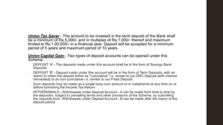 •

Union Tax Saver - The amount to be invested in the term deposit of the Bank shall
be a minimum of Rs.5,000/- and in multiples of Rs.1,000/- thereof and maximum
limited to Rs.1,00,000/- in a financial year. Deposit will be accepted for a minimum
period of 5 years and maximum period of 10 years.

•

Union Capital Gain - Two types of deposit accounts can be opened under this
Scheme
 DEPOSIT 'A' - The deposits made under this account shall be in the form of Savings Bank
Deposits
 DEPOSIT 'B' - Deposit made under this account will be in the form of Term Deposits, with an
option to retain the deposit either as "cumulative" i.e. similar to our DRC Deposit [with interest
reinvested] or as non-cumulative i.e. similar to our Fixed Deposit
 Such deposits may be made as a single lump sum amount or in instalments at any time on or
before furnishing the Income Tax Return
 WITHDRAWALS - Withdrawals under Deposit Account - A can be made from time to time by
the depositor, subject to prevailing terms and other provisions of the Scheme, by submitting
the requisite form. Withdrawals under Deposit Account - B can be made after the expiry of the
deposit period

 