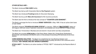 •

OTHER DETAILS ARE -

•

The Bank introduced PAN CARD facility

•

The Bank has tied-up with Corporation Bank e-Tax Payment system

•

The Bank has introduced Franking facility for Document Stamping.

•

The Bank has tie-up with Max Life Insurance for life insurance products.

•

The Bank was the first to introduce the new concept of "COUNTER LESS BANKING".

•

The Bank is amongst the first to introduce DEMAT SERVICES in May 1999. It has an active client base
of over 24000.

•

The Bank achieved "SCHEDULED BANK STATUS" in January, 1998 and "MULTI-STATE" status on
9th August, 2000 with area of operation extended to Ahmedabad and Surat Districts in Gujarat State.

•

The Bank has 14 branches in Mumbai and one branch in Surat which are fully computerized.

•

The Bank has provided ATM facility at Vile Parle (West), Malad (W), Picket Road (Kalbaddevi) ,
Mulund (W) and Kandivali (W) Branch and is in the process of providing ATM services at one more
branch.

•

CORE BANKING SOLUTION : The Bank has established its Core Banking Solution and
interconnected all its Branches and ATMs to provide quick & quality services to the customers which
facilitates "ANY WHERE AND ANY BRANCH BANKING".

•

RTGS & NEFT : The Bank is an active member of "RTGS / NEFT" introduced by the Reserve Bank of
India.

 