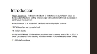 Introduction
•

Vision Statement - To become the bank of first choice in our chosen areas by
building beneficial and lasting relationships with customers through a process of
continuous improvement

•

Established on 11th November 1919 with its headquarters Mumbai

•

100% Branches are computerized

•

49 million clients

•

At the end of March 2013 the Bank achieved total business level of Rs. 4,75,673
crore (Rupees four lakh seventy five thousand six hundred seventy three crore).

•

31,000 staff members

 