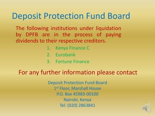 Deposit Protection Fund Board The following institutions under liquidation by DPFB are in the process of paying dividends to their respective creditors. Kenya Finance C Eurobank Fortune Finance For any further information please contact Deposit Protection Fund Board 1st Floor, Marshall House P.O. Box 45983-00100 Nairobi, Kenya Tel: (020) 2863841 