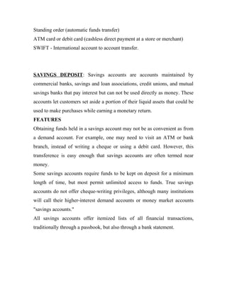 Standing order (automatic funds transfer)
ATM card or debit card (cashless direct payment at a store or merchant)
SWIFT - International account to account transfer.
SAVINGS DEPOSIT: Savings accounts are accounts maintained by
commercial banks, savings and loan associations, credit unions, and mutual
savings banks that pay interest but can not be used directly as money. These
accounts let customers set aside a portion of their liquid assets that could be
used to make purchases while earning a monetary return.
FEATURES
Obtaining funds held in a savings account may not be as convenient as from
a demand account. For example, one may need to visit an ATM or bank
branch, instead of writing a cheque or using a debit card. However, this
transference is easy enough that savings accounts are often termed near
money.
Some savings accounts require funds to be kept on deposit for a minimum
length of time, but most permit unlimited access to funds. True savings
accounts do not offer cheque-writing privileges, although many institutions
will call their higher-interest demand accounts or money market accounts
"savings accounts."
All savings accounts offer itemized lists of all financial transactions,
traditionally through a passbook, but also through a bank statement.
 