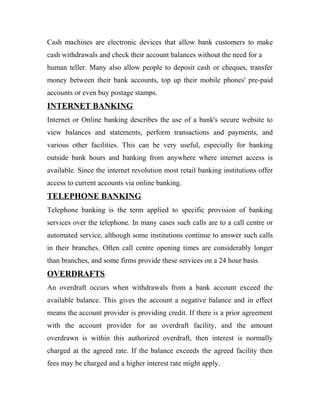 Cash machines are electronic devices that allow bank customers to make
cash withdrawals and check their account balances without the need for a
human teller. Many also allow people to deposit cash or cheques, transfer
money between their bank accounts, top up their mobile phones' pre-paid
accounts or even buy postage stamps.
INTERNET BANKING
Internet or Online banking describes the use of a bank's secure website to
view balances and statements, perform transactions and payments, and
various other facilities. This can be very useful, especially for banking
outside bank hours and banking from anywhere where internet access is
available. Since the internet revolution most retail banking institutions offer
access to current accounts via online banking.
TELEPHONE BANKING
Telephone banking is the term applied to specific provision of banking
services over the telephone. In many cases such calls are to a call centre or
automated service, although some institutions continue to answer such calls
in their branches. Often call centre opening times are considerably longer
than branches, and some firms provide these services on a 24 hour basis.
OVERDRAFTS
An overdraft occurs when withdrawals from a bank account exceed the
available balance. This gives the account a negative balance and in effect
means the account provider is providing credit. If there is a prior agreement
with the account provider for an overdraft facility, and the amount
overdrawn is within this authorized overdraft, then interest is normally
charged at the agreed rate. If the balance exceeds the agreed facility then
fees may be charged and a higher interest rate might apply.
 