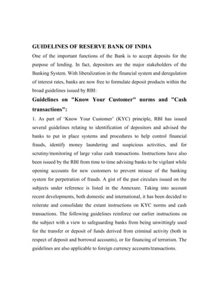 GUIDELINES OF RESERVE BANK OF INDIA
One of the important functions of the Bank is to accept deposits for the
purpose of lending. In fact, depositors are the major stakeholders of the
Banking System. With liberalization in the financial system and deregulation
of interest rates, banks are now free to formulate deposit products within the
broad guidelines issued by RBI:
Guidelines on "Know Your Customer" norms and "Cash
transactions":
1. As part of ‘Know Your Customer’ (KYC) principle, RBI has issued
several guidelines relating to identification of depositors and advised the
banks to put in place systems and procedures to help control financial
frauds, identify money laundering and suspicious activities, and for
scrutiny/monitoring of large value cash transactions. Instructions have also
been issued by the RBI from time to time advising banks to be vigilant while
opening accounts for new customers to prevent misuse of the banking
system for perpetration of frauds. A gist of the past circulars issued on the
subjects under reference is listed in the Annexure. Taking into account
recent developments, both domestic and international, it has been decided to
reiterate and consolidate the extant instructions on KYC norms and cash
transactions. The following guidelines reinforce our earlier instructions on
the subject with a view to safeguarding banks from being unwittingly used
for the transfer or deposit of funds derived from criminal activity (both in
respect of deposit and borrowal accounts), or for financing of terrorism. The
guidelines are also applicable to foreign currency accounts/transactions.
 