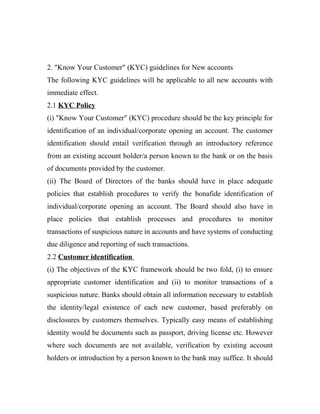 2. "Know Your Customer" (KYC) guidelines for New accounts
The following KYC guidelines will be applicable to all new accounts with
immediate effect.
2.1 KYC Policy
(i) "Know Your Customer" (KYC) procedure should be the key principle for
identification of an individual/corporate opening an account. The customer
identification should entail verification through an introductory reference
from an existing account holder/a person known to the bank or on the basis
of documents provided by the customer.
(ii) The Board of Directors of the banks should have in place adequate
policies that establish procedures to verify the bonafide identification of
individual/corporate opening an account. The Board should also have in
place policies that establish processes and procedures to monitor
transactions of suspicious nature in accounts and have systems of conducting
due diligence and reporting of such transactions.
2.2 Customer identification
(i) The objectives of the KYC framework should be two fold, (i) to ensure
appropriate customer identification and (ii) to monitor transactions of a
suspicious nature. Banks should obtain all information necessary to establish
the identity/legal existence of each new customer, based preferably on
disclosures by customers themselves. Typically easy means of establishing
identity would be documents such as passport, driving license etc. However
where such documents are not available, verification by existing account
holders or introduction by a person known to the bank may suffice. It should
 