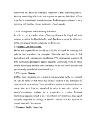 nature with full details in fortnightly statements to their controlling offices.
Besides, controlling offices are also required to appraise their Head offices
regarding transactions of suspicious nature. Early computerization of branch
reporting will facilitate prompt generation of such reports.
5. Risk management and monitoring procedures
In order to check possible abuse of banking channels for illegal and anti-
national activities, the Board should clearly lay down a policy for adherence
to the above requirements comprising the following:
5.1 Internal Control Systems
Duties and responsibilities should be explicitly allocated for ensuring that
policies and procedures are managed effectively and that there is full
commitment and compliance to an effective KYC programmed in respect of
both existing and prospective deposit accounts. Controlling offices of banks
should periodically monitor strict adherence to the laid down policies and
procedures by the officials at the branch level.
5.2 Terrorism Finance
RBI has been circulating lists of terrorist entities notified by the Government
of India to banks so that banks may exercise caution if any transaction is
detected with such entities. There should be a system at the branch level to
ensure that such lists are consulted in order to determine whether a
person/organization involved in a prospective or existing business
relationship appears on such a list. The authority to whom banks may report
accounts suspected to belong to terrorist entities will be advised in
consultation with Government.
5.3 Internal Audit / Inspection
 