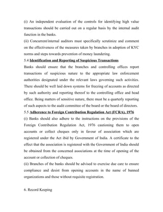 (i) An independent evaluation of the controls for identifying high value
transactions should be carried out on a regular basis by the internal audit
function in the banks.
(ii) Concurrent/internal auditors must specifically scrutinize and comment
on the effectiveness of the measures taken by branches in adoption of KYC
norms and steps towards prevention of money laundering.
5.4 Identification and Reporting of Suspicious Transactions
Banks should ensure that the branches and controlling offices report
transactions of suspicious nature to the appropriate law enforcement
authorities designated under the relevant laws governing such activities.
There should be well laid down systems for freezing of accounts as directed
by such authority and reporting thereof to the controlling office and head
office. Being matters of sensitive nature, there must be a quarterly reporting
of such aspects to the audit committee of the board or the board of directors.
5.5 Adherence to Foreign Contribution Regulation Act (FCRA), 1976
(i) Banks should also adhere to the instructions on the provisions of the
Foreign Contribution Regulation Act, 1976 cautioning them to open
accounts or collect cheques only in favour of association which are
registered under the Act ibid by Government of India. A certificate to the
effect that the association is registered with the Government of India should
be obtained from the concerned associations at the time of opening of the
account or collection of cheques.
(ii) Branches of the banks should be advised to exercise due care to ensure
compliance and desist from opening accounts in the name of banned
organizations and those without requisite registration.
6. Record Keeping
 