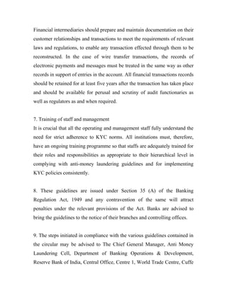 Financial intermediaries should prepare and maintain documentation on their
customer relationships and transactions to meet the requirements of relevant
laws and regulations, to enable any transaction effected through them to be
reconstructed. In the case of wire transfer transactions, the records of
electronic payments and messages must be treated in the same way as other
records in support of entries in the account. All financial transactions records
should be retained for at least five years after the transaction has taken place
and should be available for perusal and scrutiny of audit functionaries as
well as regulators as and when required.
7. Training of staff and management
It is crucial that all the operating and management staff fully understand the
need for strict adherence to KYC norms. All institutions must, therefore,
have an ongoing training programme so that staffs are adequately trained for
their roles and responsibilities as appropriate to their hierarchical level in
complying with anti-money laundering guidelines and for implementing
KYC policies consistently.
8. These guidelines are issued under Section 35 (A) of the Banking
Regulation Act, 1949 and any contravention of the same will attract
penalties under the relevant provisions of the Act. Banks are advised to
bring the guidelines to the notice of their branches and controlling offices.
9. The steps initiated in compliance with the various guidelines contained in
the circular may be advised to The Chief General Manager, Anti Money
Laundering Cell, Department of Banking Operations & Development,
Reserve Bank of India, Central Office, Centre 1, World Trade Centre, Cuffe
 