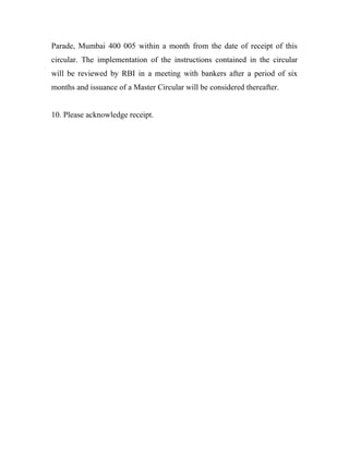 Parade, Mumbai 400 005 within a month from the date of receipt of this
circular. The implementation of the instructions contained in the circular
will be reviewed by RBI in a meeting with bankers after a period of six
months and issuance of a Master Circular will be considered thereafter.
10. Please acknowledge receipt.
 