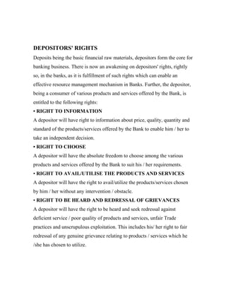 DEPOSITORS' RIGHTS
Deposits being the basic financial raw materials, depositors form the core for
banking business. There is now an awakening on depositors' rights, rightly
so, in the banks, as it is fulfillment of such rights which can enable an
effective resource management mechanism in Banks. Further, the depositor,
being a consumer of various products and services offered by the Bank, is
entitled to the following rights:
• RIGHT TO INFORMATION
A depositor will have right to information about price, quality, quantity and
standard of the products/services offered by the Bank to enable him / her to
take an independent decision.
• RIGHT TO CHOOSE
A depositor will have the absolute freedom to choose among the various
products and services offered by the Bank to suit his / her requirements.
• RIGHT TO AVAIL/UTILISE THE PRODUCTS AND SERVICES
A depositor will have the right to avail/utilize the products/services chosen
by him / her without any intervention / obstacle.
• RIGHT TO BE HEARD AND REDRESSAL OF GRIEVANCES
A depositor will have the right to be heard and seek redressal against
deficient service / poor quality of products and services, unfair Trade
practices and unscrupulous exploitation. This includes his/ her right to fair
redressal of any genuine grievance relating to products / services which he
/she has chosen to utilize.
 