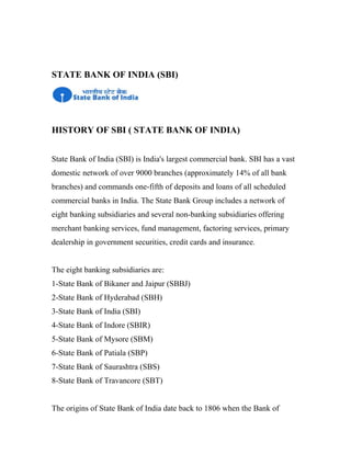 STATE BANK OF INDIA (SBI)
HISTORY OF SBI ( STATE BANK OF INDIA)
State Bank of India (SBI) is India's largest commercial bank. SBI has a vast
domestic network of over 9000 branches (approximately 14% of all bank
branches) and commands one-fifth of deposits and loans of all scheduled
commercial banks in India. The State Bank Group includes a network of
eight banking subsidiaries and several non-banking subsidiaries offering
merchant banking services, fund management, factoring services, primary
dealership in government securities, credit cards and insurance.
The eight banking subsidiaries are:
1-State Bank of Bikaner and Jaipur (SBBJ)
2-State Bank of Hyderabad (SBH)
3-State Bank of India (SBI)
4-State Bank of Indore (SBIR)
5-State Bank of Mysore (SBM)
6-State Bank of Patiala (SBP)
7-State Bank of Saurashtra (SBS)
8-State Bank of Travancore (SBT)
The origins of State Bank of India date back to 1806 when the Bank of
 