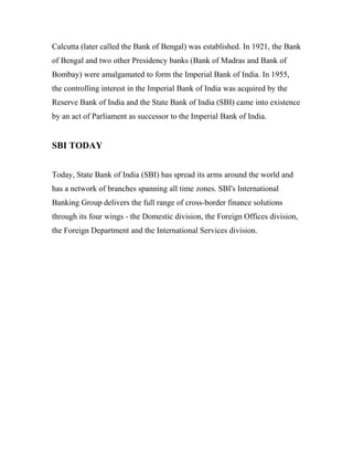 Calcutta (later called the Bank of Bengal) was established. In 1921, the Bank
of Bengal and two other Presidency banks (Bank of Madras and Bank of
Bombay) were amalgamated to form the Imperial Bank of India. In 1955,
the controlling interest in the Imperial Bank of India was acquired by the
Reserve Bank of India and the State Bank of India (SBI) came into existence
by an act of Parliament as successor to the Imperial Bank of India.
SBI TODAY
Today, State Bank of India (SBI) has spread its arms around the world and
has a network of branches spanning all time zones. SBI's International
Banking Group delivers the full range of cross-border finance solutions
through its four wings - the Domestic division, the Foreign Offices division,
the Foreign Department and the International Services division.
 