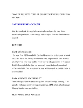 SOME OF THE MOST POPULAR DEPOSIT SCHEMES PROVIDED BY
SBI ARE:
SAVINGS BANK ACCOUNT
Our Savings Bank Account helps you to plan and save for your future
financial requirements. Your savings remain liquid, safe and earn moderate
interest.
BENEFITS
CARD CONVENIENCE
Get your Free ATM cum Debit Card and have access to the widest network
of ATMs across the country to withdraw cash, enquire about your balance,
etc. Moreover, your card enables you to shop at a large number of Merchant
Establishments in India. You can also avail yourself of our International
ATM-cum-Debit Card, which can be used within as well as outside India, at
a nominal fee.
EASY AND WIDE ACCESSIBILITY
Transact at your convenience, saving time and cost through Banking. You
can also withdraw cash from Maestro endorsed ATMs of other banks under
bilateral sharing, at a nominal fee.
MONITORING YOUR ACCOUNT
 
