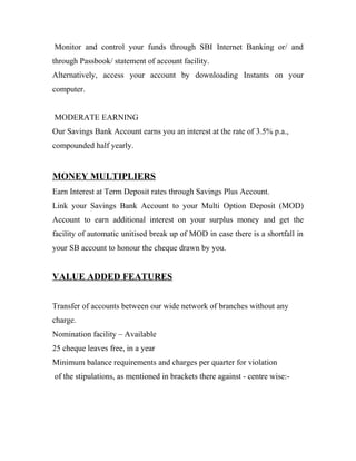 Monitor and control your funds through SBI Internet Banking or/ and
through Passbook/ statement of account facility.
Alternatively, access your account by downloading Instants on your
computer.
MODERATE EARNING
Our Savings Bank Account earns you an interest at the rate of 3.5% p.a.,
compounded half yearly.
MONEY MULTIPLIERS
Earn Interest at Term Deposit rates through Savings Plus Account.
Link your Savings Bank Account to your Multi Option Deposit (MOD)
Account to earn additional interest on your surplus money and get the
facility of automatic unitised break up of MOD in case there is a shortfall in
your SB account to honour the cheque drawn by you.
VALUE ADDED FEATURES
Transfer of accounts between our wide network of branches without any
charge.
Nomination facility – Available
25 cheque leaves free, in a year
Minimum balance requirements and charges per quarter for violation
of the stipulations, as mentioned in brackets there against - centre wise:-
 