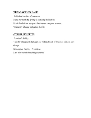 TRANSACTION EASE
Unlimited number of payments
Make payments by giving us standing instructions
Remit funds from any part of the country to your account.
Upcountry Cheque Collection facility.
OTHER BENEFITS
Overdraft facility.
Transfer of accounts between our wide network of branches without any
charge.
Nomination Facility - Available.
Low minimum balance requirements
 