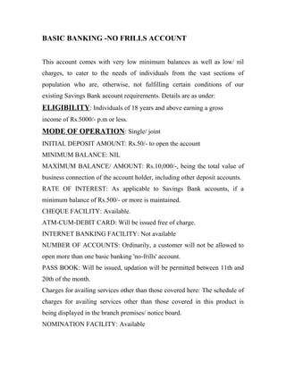 BASIC BANKING -NO FRILLS ACCOUNT
This account comes with very low minimum balances as well as low/ nil
charges, to cater to the needs of individuals from the vast sections of
population who are, otherwise, not fulfilling certain conditions of our
existing Savings Bank account requirements. Details are as under:
ELIGIBILITY: Individuals of 18 years and above earning a gross
income of Rs.5000/- p.m or less.
MODE OF OPERATION: Single/ joint
INITIAL DEPOSIT AMOUNT: Rs.50/- to open the account
MINIMUM BALANCE: NIL
MAXIMUM BALANCE/ AMOUNT: Rs.10,000/-, being the total value of
business connection of the account holder, including other deposit accounts.
RATE OF INTEREST: As applicable to Savings Bank accounts, if a
minimum balance of Rs.500/- or more is maintained.
CHEQUE FACILITY: Available.
ATM-CUM-DEBIT CARD: Will be issued free of charge.
INTERNET BANKING FACILITY: Not available
NUMBER OF ACCOUNTS: Ordinarily, a customer will not be allowed to
open more than one basic banking 'no-frills' account.
PASS BOOK: Will be issued, updation will be permitted between 11th and
20th of the month.
Charges for availing services other than those covered here: The schedule of
charges for availing services other than those covered in this product is
being displayed in the branch premises/ notice board.
NOMINATION FACILITY: Available
 