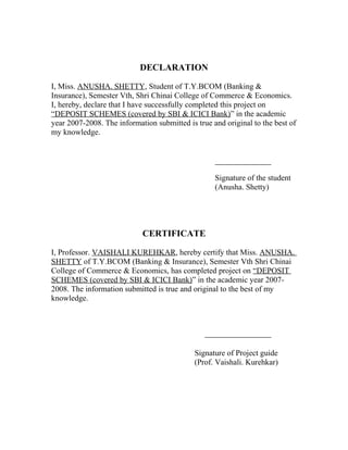 DECLARATION
I, Miss. ANUSHA. SHETTY, Student of T.Y.BCOM (Banking &
Insurance), Semester Vth, Shri Chinai College of Commerce & Economics.
I, hereby, declare that I have successfully completed this project on
“DEPOSIT SCHEMES (covered by SBI & ICICI Bank)” in the academic
year 2007-2008. The information submitted is true and original to the best of
my knowledge.
Signature of the student
(Anusha. Shetty)
CERTIFICATE
I, Professor. VAISHALI KUREHKAR, hereby certify that Miss. ANUSHA.
SHETTY of T.Y.BCOM (Banking & Insurance), Semester Vth Shri Chinai
College of Commerce & Economics, has completed project on “DEPOSIT
SCHEMES (covered by SBI & ICICI Bank)” in the academic year 2007-
2008. The information submitted is true and original to the best of my
knowledge.
Signature of Project guide
(Prof. Vaishali. Kurehkar)
 