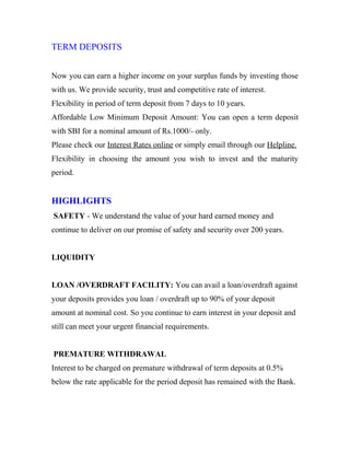 TERM DEPOSITS
Now you can earn a higher income on your surplus funds by investing those
with us. We provide security, trust and competitive rate of interest.
Flexibility in period of term deposit from 7 days to 10 years.
Affordable Low Minimum Deposit Amount: You can open a term deposit
with SBI for a nominal amount of Rs.1000/- only.
Please check our Interest Rates online or simply email through our Helpline.
Flexibility in choosing the amount you wish to invest and the maturity
period.
HIGHLIGHTS
SAFETY - We understand the value of your hard earned money and
continue to deliver on our promise of safety and security over 200 years.
LIQUIDITY
LOAN /OVERDRAFT FACILITY: You can avail a loan/overdraft against
your deposits provides you loan / overdraft up to 90% of your deposit
amount at nominal cost. So you continue to earn interest in your deposit and
still can meet your urgent financial requirements.
PREMATURE WITHDRAWAL
Interest to be charged on premature withdrawal of term deposits at 0.5%
below the rate applicable for the period deposit has remained with the Bank.
 