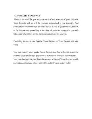 AUTOMATIC RENEWALS
There is no need for you to keep track of the maturity of your deposits.
Your deposits with us will be renewed automatically, post maturity. And
you continue to earn interest for same period as that of your matured deposit,
at the interest rate prevailing at the time of maturity. Automatic renewals
take place where there are no standing instructions for renewal.
Flexibility to covert your Special Term Deposit to Term Deposit and vice
versa
You can convert your special Term Deposit to a Term Deposit to receive
monthly/quarterly interest payments to match your financial requirements.
You can also convert your Term Deposit to a Special Term Deposit, which
provides compounded rate of interest to multiply your money faster.
 