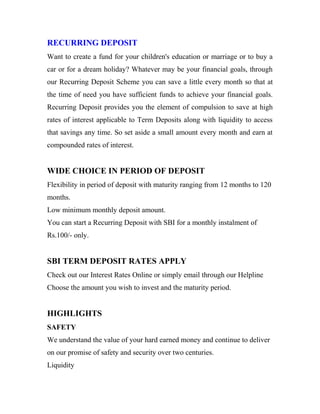 RECURRING DEPOSIT
Want to create a fund for your children's education or marriage or to buy a
car or for a dream holiday? Whatever may be your financial goals, through
our Recurring Deposit Scheme you can save a little every month so that at
the time of need you have sufficient funds to achieve your financial goals.
Recurring Deposit provides you the element of compulsion to save at high
rates of interest applicable to Term Deposits along with liquidity to access
that savings any time. So set aside a small amount every month and earn at
compounded rates of interest.
WIDE CHOICE IN PERIOD OF DEPOSIT
Flexibility in period of deposit with maturity ranging from 12 months to 120
months.
Low minimum monthly deposit amount.
You can start a Recurring Deposit with SBI for a monthly instalment of
Rs.100/- only.
SBI TERM DEPOSIT RATES APPLY
Check out our Interest Rates Online or simply email through our Helpline
Choose the amount you wish to invest and the maturity period.
HIGHLIGHTS
SAFETY
We understand the value of your hard earned money and continue to deliver
on our promise of safety and security over two centuries.
Liquidity
 