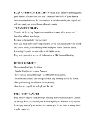LOAN /OVERDRAFT FACILITY: You can avail a loan/overdraft against
your deposit.SBI provides you loan / overdraft upto 90% of your deposit
amount at nominal cost. So you continue to earn interest in your deposit and
still can meet your urgent financial requirements.
TRANSFERABILITY
Transfer of Recurring Deposit accounts between our wide network of
branches without any charge.
Regular Instalments to your Account
Now you have motivation/compulsion to save a chosen amount every month
and create a fund, which helps you to meet your future financial needs.
Recurring Deposits are available at all SBI Branches
Easy and convenient access of information at SBI Internet Banking
OTHER BENEFITS
Nomination Facility - Available
Regular Instalments to your Account
–Save in your account through Fixed Monthly Instalments.
–Monthly Instalments can be deposited on any working day of the month.
–Delayed monthly instalments attract penalty.
–Instalments payable in multiples of Rs.10/-
FREE FUND TRANSFER
Free transfer of your funds through standing instructions from your Current
or Savings Bank Account to your Recurring Deposit Account every month
for the payment of your instalments, so that you do not have to worry about
regular payments.
 