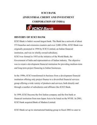 ICICI BANK
(INDUSTRIAL CREDIT AND INVESTMENT
CORPORATION OF INDIA)
HISTORY OF ICICI BANK
ICICI Bank is India's second-largest bank. The Bank has a network of about
573 branches and extension counters and over 2,000 ATMs. ICICI Bank was
originally promoted in 1994 by ICICI Limited, an Indian financial
institution, and was its wholly-owned subsidiary.
ICICI was formed in 1955 at the initiative of the World Bank, the
Government of India and representatives of Indian industry. The objective
was to create a development financial institution for providing medium-term
and long-term project financing to Indian businesses.
In the 1990s, ICICI transformed its business from a development financial
institution offering only project finance to a diversified financial services
group offering a wide variety of products and services, both directly and
through a number of subsidiaries and affiliates like ICICI Bank.
In 1999, ICICI become the first Indian company and the first bank or
financial institution from non-Japan Asia to be listed on the NYSE. In 2001,
ICICI bank acquired Bank of Madura Limited.
ICICI Bank set up its international banking group in fiscal 2002 to cater to
 