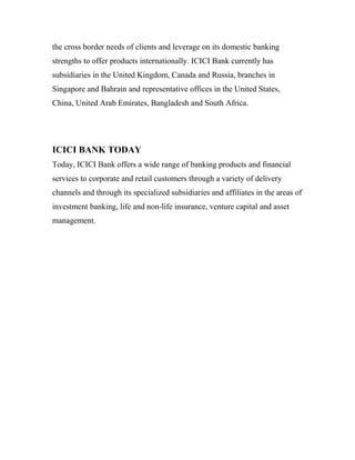 the cross border needs of clients and leverage on its domestic banking
strengths to offer products internationally. ICICI Bank currently has
subsidiaries in the United Kingdom, Canada and Russia, branches in
Singapore and Bahrain and representative offices in the United States,
China, United Arab Emirates, Bangladesh and South Africa.
ICICI BANK TODAY
Today, ICICI Bank offers a wide range of banking products and financial
services to corporate and retail customers through a variety of delivery
channels and through its specialized subsidiaries and affiliates in the areas of
investment banking, life and non-life insurance, venture capital and asset
management.
 